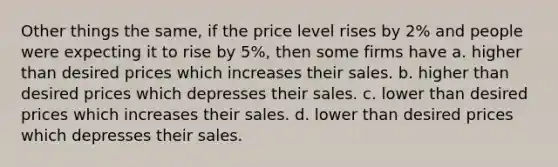 Other things the same, if the price level rises by 2% and people were expecting it to rise by 5%, then some firms have a. higher than desired prices which increases their sales. b. higher than desired prices which depresses their sales. c. lower than desired prices which increases their sales. d. lower than desired prices which depresses their sales.