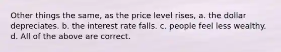 Other things the same, as the price level rises, a. the dollar depreciates. b. the interest rate falls. c. people feel less wealthy. d. All of the above are correct.