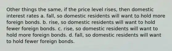 Other things the same, if the price level rises, then domestic interest rates a. fall, so domestic residents will want to hold more foreign bonds. b. rise, so domestic residents will want to hold fewer foreign bonds. c. rise, so domestic residents will want to hold more foreign bonds. d. fall, so domestic residents will want to hold fewer foreign bonds.