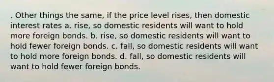 . Other things the same, if the price level rises, then domestic interest rates a. rise, so domestic residents will want to hold more foreign bonds. b. rise, so domestic residents will want to hold fewer foreign bonds. c. fall, so domestic residents will want to hold more foreign bonds. d. fall, so domestic residents will want to hold fewer foreign bonds.