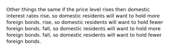 Other things the same if the price level rises then domestic interest rates rise, so domestic residents will want to hold more foreign bonds. rise, so domestic residents will want to hold fewer foreign bonds. fall, so domestic residents will want to hold more foreign bonds. fall, so domestic residents will want to hold fewer foreign bonds.