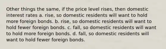 Other things the same, if the price level rises, then domestic interest rates a. rise, so domestic residents will want to hold more foreign bonds. b. rise, so domestic residents will want to hold fewer foreign bonds. c. fall, so domestic residents will want to hold more foreign bonds. d. fall, so domestic residents will want to hold fewer foreign bonds.