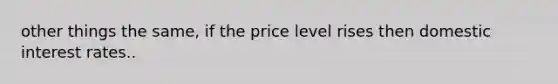 other things the same, if the price level rises then domestic interest rates..