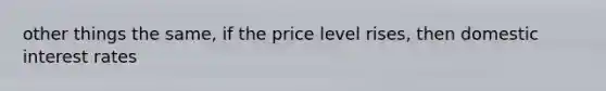 other things the same, if the price level rises, then domestic interest rates