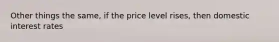 Other things the same, if the price level rises, then domestic interest rates