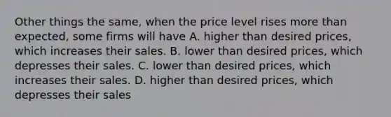 Other things the same, when the price level rises <a href='https://www.questionai.com/knowledge/keWHlEPx42-more-than' class='anchor-knowledge'>more than</a> expected, some firms will have A. higher than desired prices, which increases their sales. B. lower than desired prices, which depresses their sales. C. lower than desired prices, which increases their sales. D. higher than desired prices, which depresses their sales