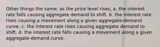 Other things the same, as the price level rises, a. the interest rate falls causing aggregate demand to shift. b. the interest rate rises causing a movement along a given aggregate-demand curve. c. the interest rate rises causing aggregate demand to shift. d. the interest rate falls causing a movement along a given aggregate-demand curve.