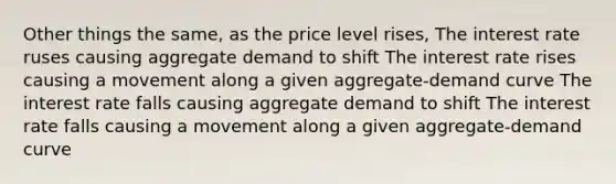 Other things the same, as the price level rises, The interest rate ruses causing aggregate demand to shift The interest rate rises causing a movement along a given aggregate-demand curve The interest rate falls causing aggregate demand to shift The interest rate falls causing a movement along a given aggregate-demand curve