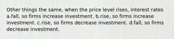 Other things the same, when the price level rises, interest rates a.fall, so firms increase investment. b.rise, so firms increase investment. c.rise, so firms decrease investment. d.fall, so firms decrease investment.