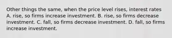 Other things the same, when the price level rises, interest rates A. rise, so firms increase investment. B. rise, so firms decrease investment. C. fall, so firms decrease investment. D. fall, so firms increase investment.