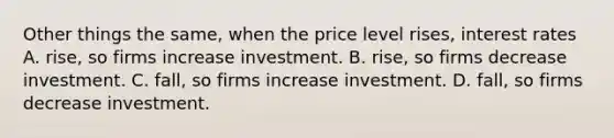 Other things the same, when the price level rises, interest rates A. rise, so firms increase investment. B. rise, so firms decrease investment. C. fall, so firms increase investment. D. fall, so firms decrease investment.