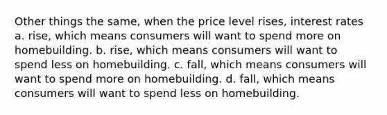 Other things the same, when the price level rises, interest rates a. rise, which means consumers will want to spend more on homebuilding. b. rise, which means consumers will want to spend less on homebuilding. c. fall, which means consumers will want to spend more on homebuilding. d. fall, which means consumers will want to spend less on homebuilding.