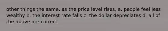 other things the same, as the price level rises, a. people feel less wealthy b. the interest rate falls c. the dollar depreciates d. all of the above are correct