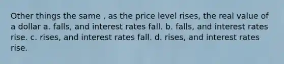 Other things the same , as the price level rises, the real value of a dollar a. falls, and interest rates fall. b. falls, and interest rates rise. c. rises, and interest rates fall. d. rises, and interest rates rise.