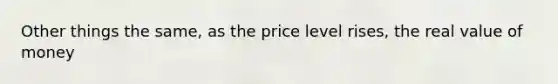 Other things the same, as the price level rises, the real value of money