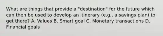 What are things that provide a "destination" for the future which can then be used to develop an itinerary (e.g., a savings plan) to get there? A. Values B. Smart goal C. Monetary transactions D. Financial goals