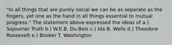 "In all things that are purely social we can be as separate as the fingers, yet one as the hand in all things essential to mutual progress." The statement above expressed the ideas of a.) Sojourner Truth b.) W.E.B. Du Bois c.) Ida B. Wells d.) Theodore Roosevelt e.) Booker T. Washington