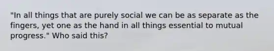 "In all things that are purely social we can be as separate as the fingers, yet one as the hand in all things essential to mutual progress." Who said this?