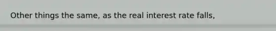 Other things the same, as the real interest rate falls,