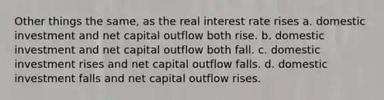 Other things the same, as the real interest rate rises a. domestic investment and net capital outflow both rise. b. domestic investment and net capital outflow both fall. c. domestic investment rises and net capital outflow falls. d. domestic investment falls and net capital outflow rises.