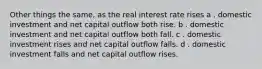 Other things the same, as the real interest rate rises a . domestic investment and net capital outflow both rise. b . domestic investment and net capital outflow both fall. c . domestic investment rises and net capital outflow falls. d . domestic investment falls and net capital outflow rises.