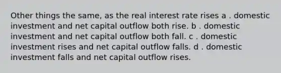 Other things the same, as the real interest rate rises a . domestic investment and net capital outflow both rise. b . domestic investment and net capital outflow both fall. c . domestic investment rises and net capital outflow falls. d . domestic investment falls and net capital outflow rises.