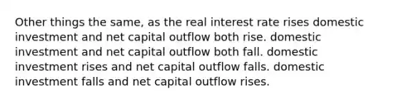 Other things the same, as the real interest rate rises domestic investment and net capital outflow both rise. domestic investment and net capital outflow both fall. domestic investment rises and net capital outflow falls. domestic investment falls and net capital outflow rises.