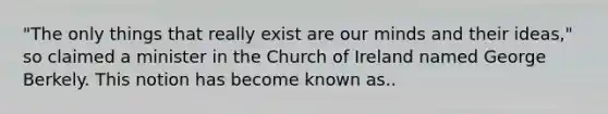 "The only things that really exist are our minds and their ideas," so claimed a minister in the Church of Ireland named George Berkely. This notion has become known as..