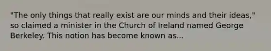 "The only things that really exist are our minds and their ideas," so claimed a minister in the Church of Ireland named George Berkeley. This notion has become known as...