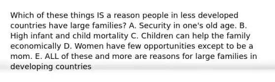 Which of these things IS a reason people in less developed countries have large families? A. Security in one's old age. B. High infant and child mortality C. Children can help the family economically D. Women have few opportunities except to be a mom. E. ALL of these and more are reasons for large families in developing countries