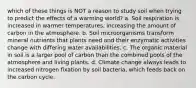 which of these things is NOT a reason to study soil when trying to predict the effects of a warming world? a. Soil respiration is increased in warmer temperatures, increasing the amount of carbon in the atmosphere. b. Soil microorganisms transform mineral nutrients that plants need and their enzymatic activities change with differing water availabilities. c. The organic material in soil is a larger pool of carbon than the combined pools of the atmosphere and living plants. d. Climate change always leads to increased nitrogen fixation by soil bacteria, which feeds back on the carbon cycle.