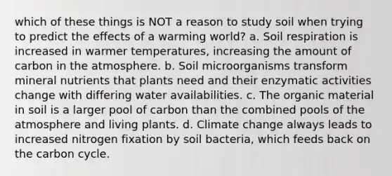 which of these things is NOT a reason to study soil when trying to predict the effects of a warming world? a. Soil respiration is increased in warmer temperatures, increasing the amount of carbon in the atmosphere. b. Soil microorganisms transform mineral nutrients that plants need and their enzymatic activities change with differing water availabilities. c. The organic material in soil is a larger pool of carbon than the combined pools of the atmosphere and living plants. d. Climate change always leads to increased nitrogen fixation by soil bacteria, which feeds back on the carbon cycle.