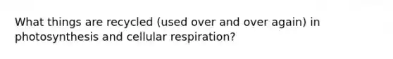 What things are recycled (used over and over again) in photosynthesis and cellular respiration?