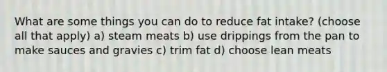 What are some things you can do to reduce fat intake? (choose all that apply) a) steam meats b) use drippings from the pan to make sauces and gravies c) trim fat d) choose lean meats