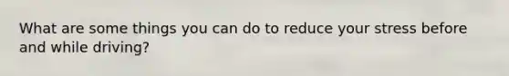 What are some things you can do to reduce your stress before and while driving?