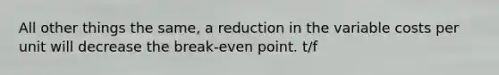 All other things the same, a reduction in the variable costs per unit will decrease the break-even point. t/f