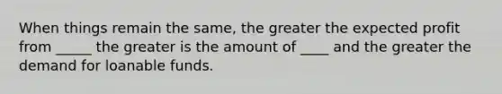 When things remain the same, the greater the expected profit from _____ the greater is the amount of ____ and the greater the demand for loanable funds.