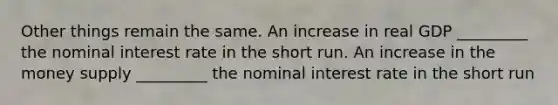 Other things remain the same. An increase in real GDP _________ the nominal interest rate in the short run. An increase in the money supply _________ the nominal interest rate in the short run