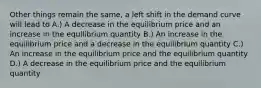 Other things remain the same, a left shift in the demand curve will lead to A.) A decrease in the equilibrium price and an increase in the equilibrium quantity B.) An increase in the equilibrium price and a decrease in the equilibrium quantity C.) An increase in the equilibrium price and the equilibrium quantity D.) A decrease in the equilibrium price and the equilibrium quantity