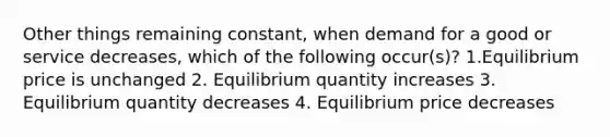 Other things remaining constant, when demand for a good or service decreases, which of the following occur(s)? 1.Equilibrium price is unchanged 2. Equilibrium quantity increases 3. Equilibrium quantity decreases 4. Equilibrium price decreases