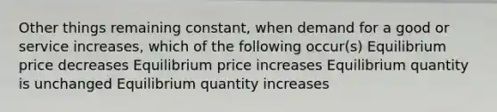 Other things remaining constant, when demand for a good or service increases, which of the following occur(s) Equilibrium price decreases Equilibrium price increases Equilibrium quantity is unchanged Equilibrium quantity increases