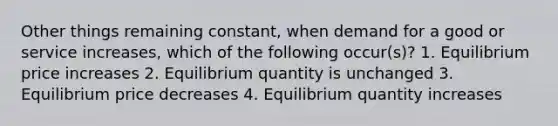 Other things remaining constant, when demand for a good or service increases, which of the following occur(s)? 1. Equilibrium price increases 2. Equilibrium quantity is unchanged 3. Equilibrium price decreases 4. Equilibrium quantity increases