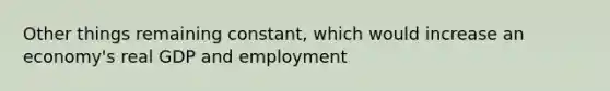 Other things remaining constant, which would increase an economy's real GDP and employment