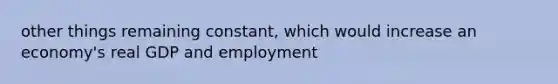 other things remaining constant, which would increase an economy's real GDP and employment