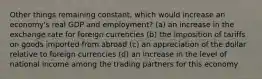 Other things remaining constant, which would increase an economy's real GDP and employment? (a) an increase in the exchange rate for foreign currencies (b) the imposition of tariffs on goods imported from abroad (c) an appreciation of the dollar relative to foreign currencies (d) an increase in the level of national income among the trading partners for this economy