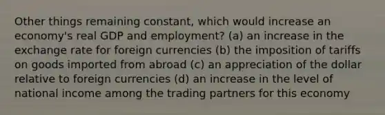 Other things remaining constant, which would increase an economy's real GDP and employment? (a) an increase in the exchange rate for foreign currencies (b) the imposition of tariffs on goods imported from abroad (c) an appreciation of the dollar relative to foreign currencies (d) an increase in the level of national income among the trading partners for this economy