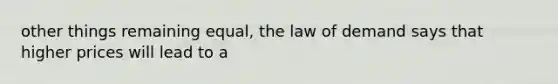 other things remaining equal, the law of demand says that higher prices will lead to a