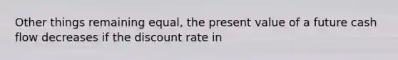 Other things remaining equal, the present value of a future cash flow decreases if the discount rate in