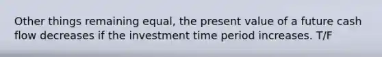 Other things remaining equal, the present value of a future cash flow decreases if the investment time period increases. T/F