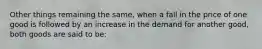 Other things remaining the same, when a fall in the price of one good is followed by an increase in the demand for another good, both goods are said to be: